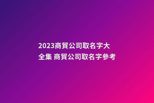 2023商貿公司取名字大全集 商貿公司取名字參考-第1張-公司起名-玄機派